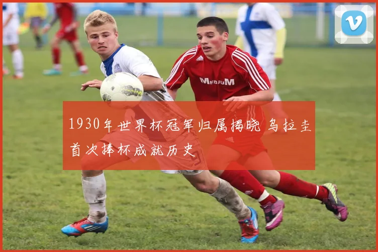 1930年世界杯冠军归属揭晓 乌拉圭首次捧杯成就历史