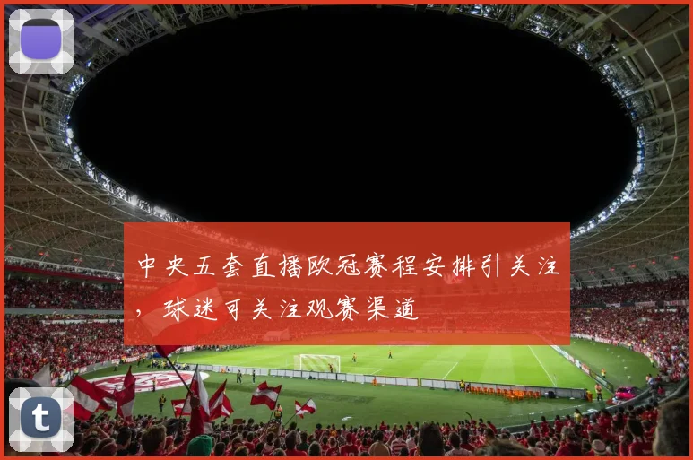 中央五套直播欧冠赛程安排引关注,球迷可关注观赛渠道