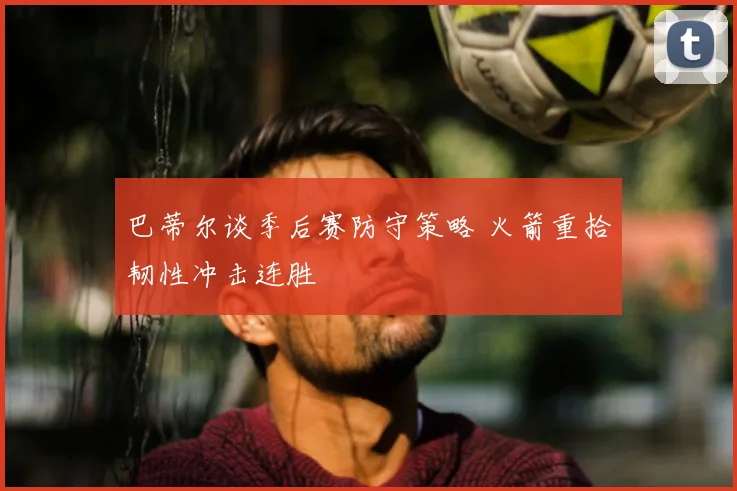巴蒂尔谈季后赛防守策略 火箭重拾韧性冲击连胜