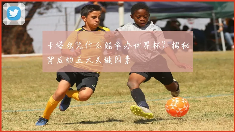 卡塔尔凭什么能举办世界杯?揭秘背后的五大关键因素