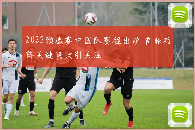 2022预选赛中国队赛程出炉 首轮对阵关键场次引关注