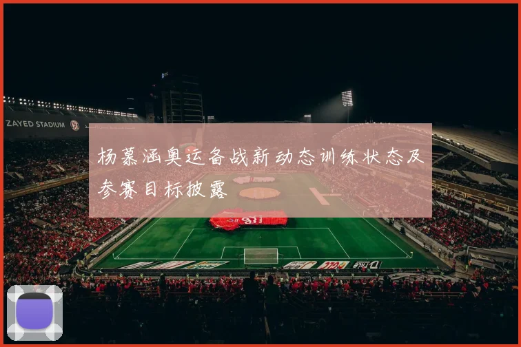 杨慕涵奥运备战新动态训练状态及参赛目标披露