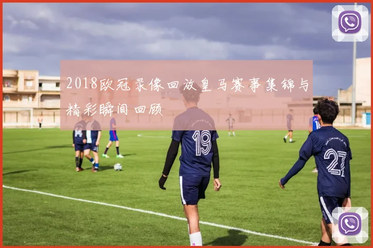 2018欧冠录像回放皇马赛事集锦与精彩瞬间回顾