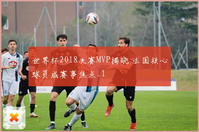 世界杯2018决赛MVP揭晓 法国核心球员成赛事焦点_1