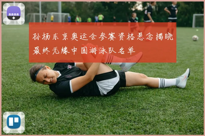 孙杨东京奥运会参赛资格悬念揭晓最终无缘中国游泳队名单