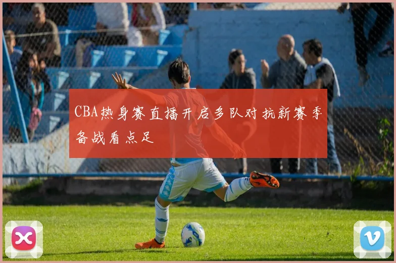 CBA热身赛直播开启多队对抗新赛季备战看点足
