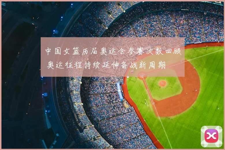 中国女篮历届奥运会参赛次数回顾 奥运征程持续延伸备战新周期