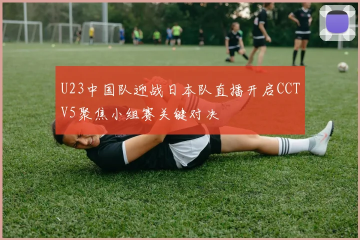 U23中国队迎战日本队直播开启CCTV5聚焦小组赛关键对决