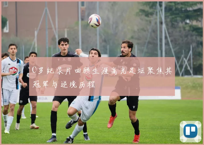 C罗纪录片回顾生涯高光足坛聚焦其冠军与逆境历程