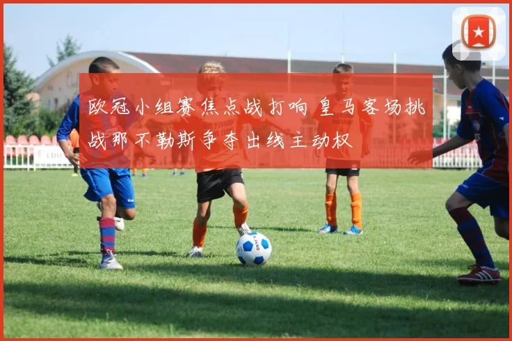 欧冠小组赛焦点战打响 皇马客场挑战那不勒斯争夺出线主动权