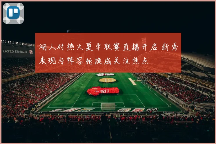 湖人对热火夏季联赛直播开启 新秀表现与阵容轮换成关注焦点