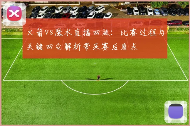 火箭vs魔术直播回放：比赛过程与关键回合解析带来赛后看点