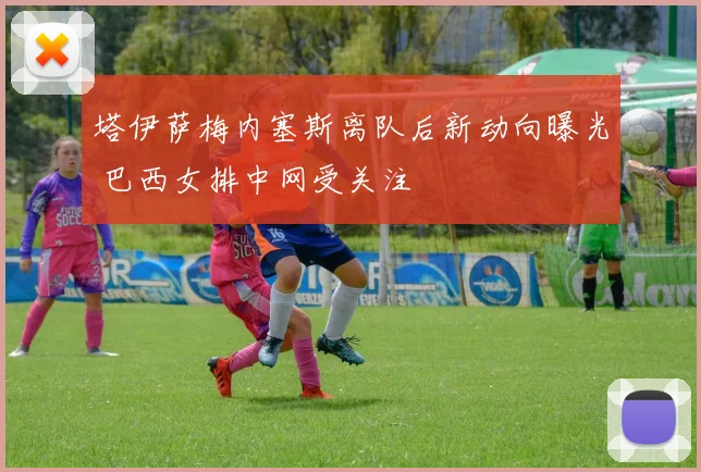 塔伊萨梅内塞斯离队后新动向曝光 巴西女排中网受关注