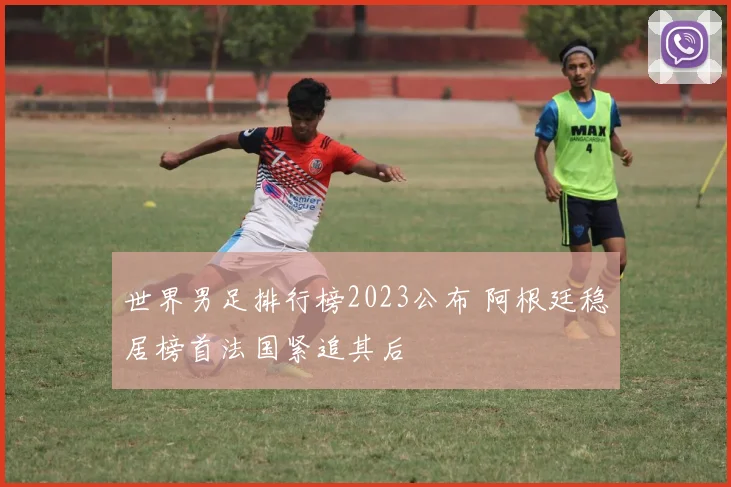 世界男足排行榜2023公布 阿根廷稳居榜首法国紧追其后
