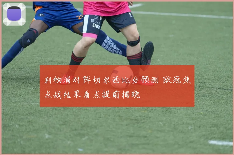 利物浦对阵切尔西比分预测 欧冠焦点战结果看点提前揭晓