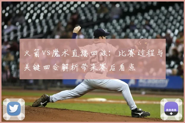 火箭vs魔术直播回放：比赛过程与关键回合解析带来赛后看点