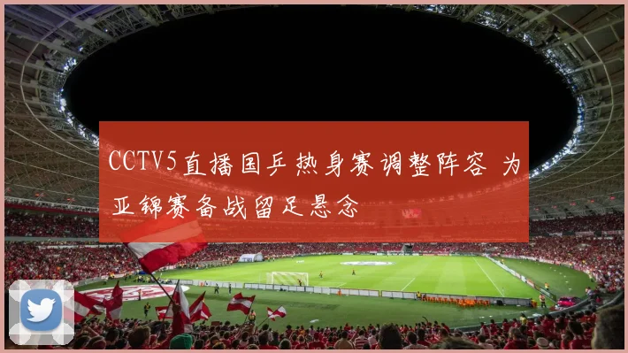 CCTV5直播国乒热身赛调整阵容 为亚锦赛备战留足悬念