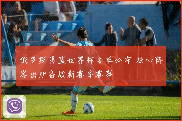 俄罗斯男篮世界杯名单公布 核心阵容出炉备战新赛季赛事