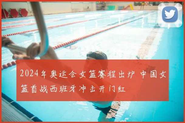2024年奥运会女篮赛程出炉 中国女篮首战西班牙冲击开门红