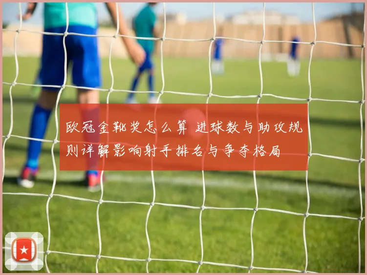 欧冠金靴奖怎么算 进球数与助攻规则详解影响射手排名与争夺格局