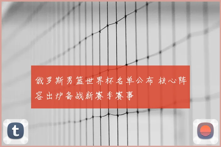 俄罗斯男篮世界杯名单公布 核心阵容出炉备战新赛季赛事