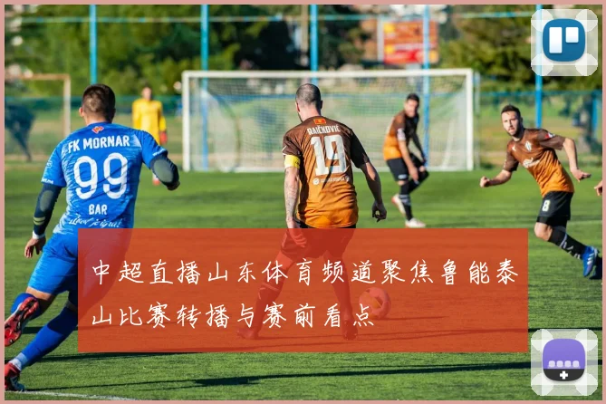 中超直播山东体育频道聚焦鲁能泰山比赛转播与赛前看点
