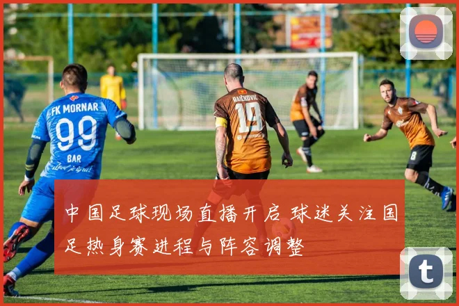 中国足球现场直播开启 球迷关注国足热身赛进程与阵容调整