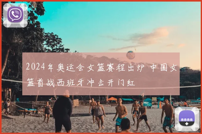 2024年奥运会女篮赛程出炉 中国女篮首战西班牙冲击开门红