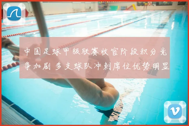 中国足球甲级联赛收官阶段积分竞争加剧 多支球队冲刺席位优势明显