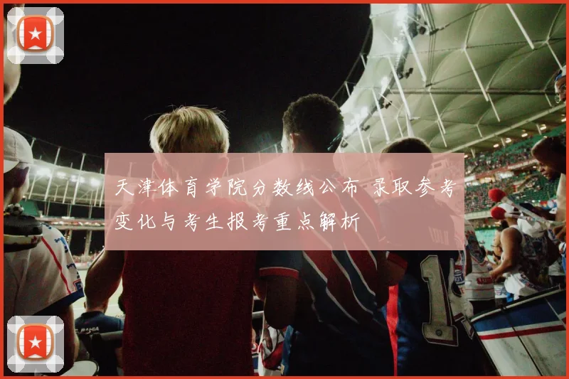 天津体育学院分数线公布 录取参考变化与考生报考重点解析