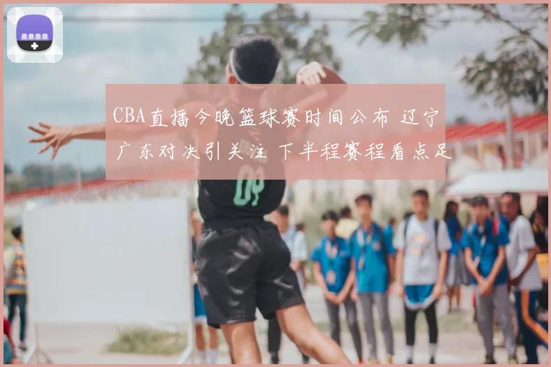 CBA直播今晚篮球赛时间公布 辽宁广东对决引关注 下半程赛程看点足