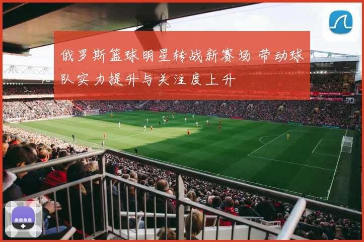俄罗斯篮球明星转战新赛场 带动球队实力提升与关注度上升