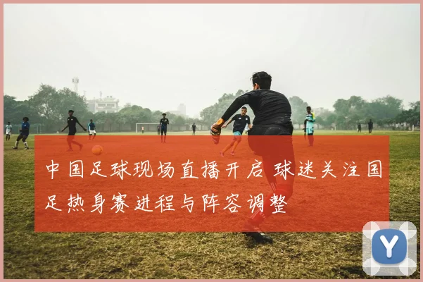 中国足球现场直播开启 球迷关注国足热身赛进程与阵容调整