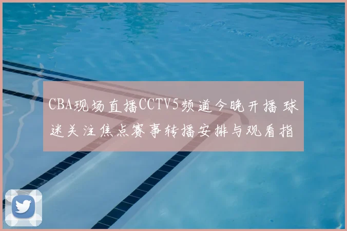 CBA现场直播CCTV5频道今晚开播 球迷关注焦点赛事转播安排与观看指南