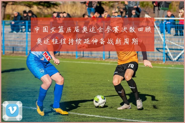 中国女篮历届奥运会参赛次数回顾 奥运征程持续延伸备战新周期