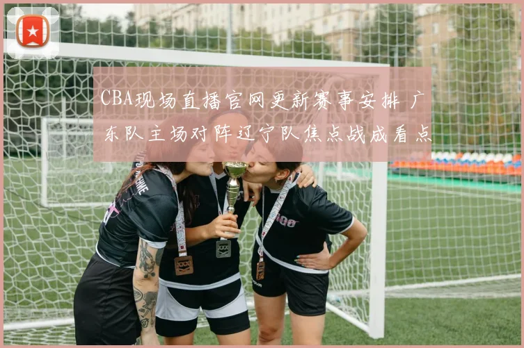CBA现场直播官网更新赛事安排 广东队主场对阵辽宁队焦点战成看点