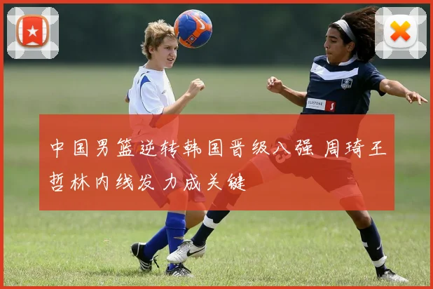 中国男篮逆转韩国晋级八强 周琦王哲林内线发力成关键