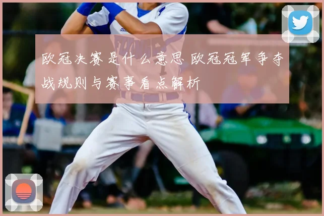 欧冠决赛是什么意思 欧冠冠军争夺战规则与赛事看点解析