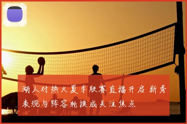 湖人对热火夏季联赛直播开启 新秀表现与阵容轮换成关注焦点