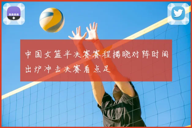 中国女篮半决赛赛程揭晓对阵时间出炉冲击决赛看点足