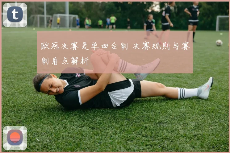 欧冠决赛是单回合制 决赛规则与赛制看点解析