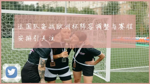 法国队备战欧洲杯阵容调整与赛程安排引关注