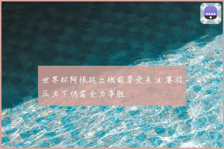 世界杯阿根廷出线前景受关注 赛程压力下仍需全力争胜
