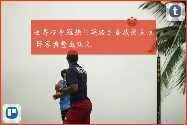 世界杯夺冠热门英格兰备战受关注 阵容调整成焦点