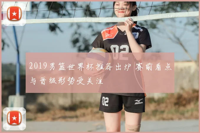 2019男篮世界杯推荐出炉 赛前看点与晋级形势受关注