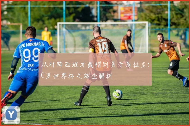 从对阵西班牙戴帽到负于乌拉圭：C罗世界杯之路全解析
