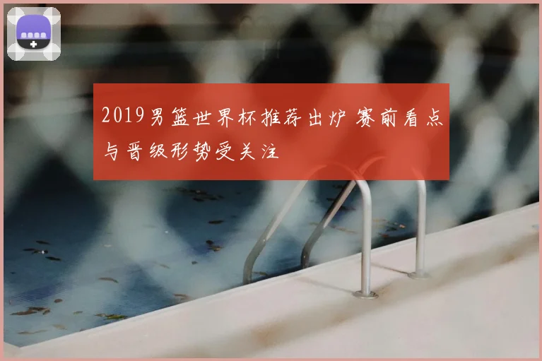 2019男篮世界杯推荐出炉 赛前看点与晋级形势受关注
